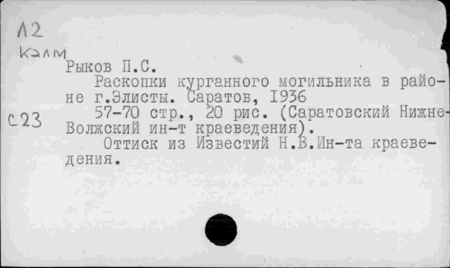 ﻿Л2 кь л м	1
Рыков П.С. Раскопки курганного могильника в районе г.Элисты. Саратов, 1936
57-70 стр., 20 рис. (Саратовский Нижнє' Волжский ин-т краеведения).
Оттиск из Известий Н.В.Ин-та краеведения.